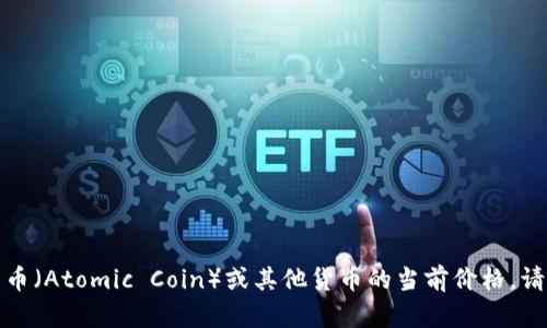 抱歉，我无法提供实时的金融数据或汇率信息。如果你想知道原子币（Atomic Coin）或其他货币的当前价格，请查阅金融新闻网站、交易所或使用专业的加密货币行情查询工具。
